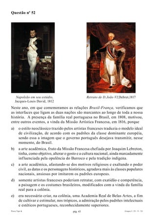 Questão nº 52




      Napoleão em seu estúdio,                      Retrato de D.João VI,Debret,1817
     Jacques-Louis David, 1812
Neste ano, em que comemoramos as relações Brasil-França, verificamos que
as interfaces que ligam as duas nações são marcantes ao longo de toda a nossa
história. A presença da família real portuguesa no Brasil, em 1808, motivou,
entre outros eventos, a vinda da Missão Artística Francesa, em 1816, porque
a)      o estilo neoclássico trazido pelos artistas franceses traduzia o modelo ideal
        de civilização, de acordo com os padrões da classe dominante européia,
        sendo essa a imagem que o governo português desejava transmitir, nesse
        momento, do Brasil.
b)      a arte acadêmica, fruto da Missão Francesa chefiada por Joaquim Lebreton,
        tinha, como objetivo, alterar o gosto e a cultura nacional, ainda marcadamente
        influenciada pela opulência do Barroco e pela tradição indígena.
c)      a arte acadêmica, afastando-se dos motivos religiosos e exaltando o poder
        civil, as datas e os personagens históricos, agradava mais às classes populares
        nacionais, ansiosas por imitarem os padrões europeus.
d)      somente artistas franceses poderiam retratar, com exatidão e competência,
        a paisagem e os costumes brasileiros, modificados com a vinda da família
        real para a colônia.
e)      era necessário criar, na colônia, uma Academia Real de Belas Artes, a fim
        de cultivar e estimular, nos trópicos, a admiração pelos padrões intelectuais
        e estéticos portugueses, reconhecidamente superiores.
Prova Tipo A                              pág. 43                           Grupos I - IV - V - VI
 