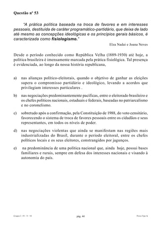 Questão nº 53

     “A prática política baseada na troca de favores e em interesses
pessoais, destituída de caráter programático-partidário, que deixa de lado
até mesmo as concepções ideológicas e os princípios gerais básicos, é
caracterizada como fisiologismo.”
                                                                Elza Nadai e Joana Neves


Desde o período conhecido como República Velha (1889-1930) até hoje, a
política brasileira é imensamente marcada pela prática fisiológica. Tal presença
é evidenciada, ao longo da nossa história republicana,


a)       nas alianças político-eleitorais, quando o objetivo de ganhar as eleições
         supera o compromisso partidário e ideológico, levando a acordos que
         privilegiam interesses particulares .
b)       nas negociações predominantemente pacíficas, entre o eleitorado brasileiro e
         os chefes políticos nacionais, estaduais e federais, baseadas no patriarcalismo
         e no coronelismo.
c)       sobretudo após a confirmação, pela Constituição de 1988, do voto censitário,
         favorecendo o sistema de troca de favores pessoais entre os cidadãos e seus
         representantes, em todos os níveis de poder.
d)       nas negociações violentas que ainda se manifestam nas regiões mais
         industrializadas do Brasil, durante o período eleitoral, entre os chefes
         políticos locais e os seus eleitores, constrangidos por jagunços.
e)        na predominância de uma política nacional que, ainda hoje, possui bases
         familiares e rurais, sempre em defesa dos interesses nacionais e visando à
         autonomia do país.




Grupos I - IV - V - VI                     pág. 44                               Prova Tipo A
 