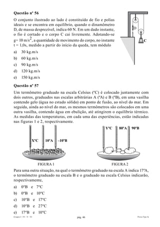 Questão nº 56
O conjunto ilustrado ao lado é constituído de fio e polias
ideais e se encontra em equilíbrio, quando o dinamômetro
D, de massa desprezível, indica 60 N. Em um dado instante,            D
o fio é cortado e o corpo C cai livremente. Adotando-se
g= 10 m/s2, a quantidade de movimento do corpo, no instante                     C
t = 1,0s, medido a partir do início da queda, tem módulo
a)       30 kg.m/s
b)       60 kg.m/s
c)       90 kg.m/s
d)       120 kg.m/s
e)       150 kg.m/s

Questão nº 57
Um termômetro graduado na escala Celsius (ºC) é colocado juntamente com
dois outros, graduados nas escalas arbitrárias A (ºA) e B (ºB), em uma vasilha
contendo gelo (água no estado sólido) em ponto de fusão, ao nível do mar. Em
seguida, ainda ao nível do mar, os mesmos termômetros são colocados em uma
outra vasilha, contendo água em ebulição, até atingirem o equilíbrio térmico.
As medidas das temperaturas, em cada uma das experiências, estão indicadas
nas figuras 1 e 2, respectivamente.
                                                      YºC     80ºA   90ºB


                     XºC    10ºA    –10ºB




                         FIGURA 1                        FIGURA 2
Para uma outra situação, na qual o termômetro graduado na escala A indica 17ºA,
o termômetro graduado na escala B e o graduado na escala Celsius indicarão,
respectivamente,
a)       0ºB e 7ºC
b)       0ºB e 10ºC
c)       10ºB e 17ºC
d)       10ºB e 27ºC
e)       17ºB e 10ºC
Grupos I - IV - V - VI                      pág. 46                       Prova Tipo A
 