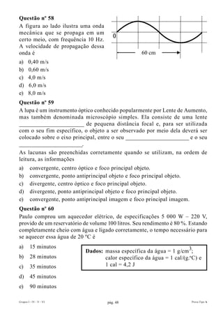 Questão nº 58
A figura ao lado ilustra uma onda
mecânica que se propaga em um
                                           0
certo meio, com frequência 10 Hz.
A velocidade de propagação dessa
onda é                                                60 cm
a)     0,40 m/s
b)     0,60 m/s
c)     4,0 m/s
d)     6,0 m/s
e)     8,0 m/s
Questão nº 59
A lupa é um instrumento óptico conhecido popularmente por Lente de Aumento,
mas também denominada microscópio simples. Ela consiste de uma lente
______________________ de pequena distância focal e, para ser utilizada
com o seu fim específico, o objeto a ser observado por meio dela deverá ser
colocado sobre o eixo principal, entre o seu ______________________ e o seu
______________________.
As lacunas são preenchidas corretamente quando se utilizam, na ordem de
leitura, as informações
a)       convergente, centro óptico e foco principal objeto.
b)       convergente, ponto antiprincipal objeto e foco principal objeto.
c)       divergente, centro óptico e foco principal objeto.
d)       divergente, ponto antiprincipal objeto e foco principal objeto.
e)       convergente, ponto antiprincipal imagem e foco principal imagem.
Questão nº 60
Paulo comprou um aquecedor elétrico, de especificações 5 000 W – 220 V,
provido de um reservatório de volume 100 litros. Seu rendimento é 80 %. Estando
completamente cheio com água e ligado corretamente, o tempo necessário para
se aquecer essa água de 20 ºC é
a)       15 minutos
                               Dados: massa específica da água = 1 g/cm 3;
b)       28 minutos                   calor específico da água = 1 cal/(g.º C) e
c)       35 minutos                   1 cal = 4,2 J

d)       45 minutos
e)       90 minutos

Grupos I - IV - V - VI                  pág. 48                             Prova Tipo A
 