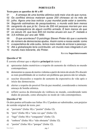 PORTuGuÊs
Texto para as questões de 01 a 05
01      A ameaça de uma bomba atômica está mais viva do que nunca.
02 Os conflitos étnicos mataram quase 200 chineses só no mês de
03 julho. Agora uma boa notícia: a paz mundial pode estar a caminho.
04 Segundo estimativas de pesquisadores, o mundo está bem menos
05 sangrento do que já foi. Cerca de 250 mil pessoas morrem por ano
06 em consequência de algum conflito armado. É bem menos do que
07 no século 20, que teve 800 mil mortes anuais em sua 2ª. metade e
08 3,8 milhões por ano até 1950.
09      O que aconteceu? O psicólogo Steven Pinker diz que o aumento
10 do número de democracias ajudou. Assim como a nossa saúde: como
11 a expectativa de vida subiu, temos mais medo de arriscar o pescoço.
12 Até a globalização teria contribuído: um mundo mais integrado é um
13 mundo mais tolerante, diz Pinker.
                                                              Revista superinteressante

Questão nº 01
É correto afirmar que o objetivo principal do texto é
a)      apresentar dados numéricos a respeito do aumento da violência no mundo
        contemporâneo.
b)      demonstrar as causas de mortes violentas a partir do início do século 20 e discutir
        as reais possibilidades de se resolver um problema que parecia não ter solução.
c)      suscitar discussões a respeito do aumento da expectativa de vida após o
        início das democracias.
d)      alertar a respeito do possível fim da paz mundial, considerando a iminente
        ameaça de bomba atômica.
e)      refletir acerca da diminuição da violência no mundo, considerando tanto
        dados do passado, como alterações no modo de vida contemporâneo.
Questão nº 02
Os dois pontos utilizados nas linhas 10 e 12 podem ser substituídos, sem prejuízo
do sentido original do texto, por:
a)      “portanto” (linha 10) e “porém” (linha 12).
b)      “pois” (linha 10) e “uma vez que” (linha 12).
c)      “logo” (linha 10) e “conquanto” (linha 12).
d)      “embora” (linha 10) e “não obstante” (linha 12).
e)      “porém” (linha 10) e “porque” (linha 12).
Prova Tipo A                                pág. 5                             Grupos I - IV - V - VI
 