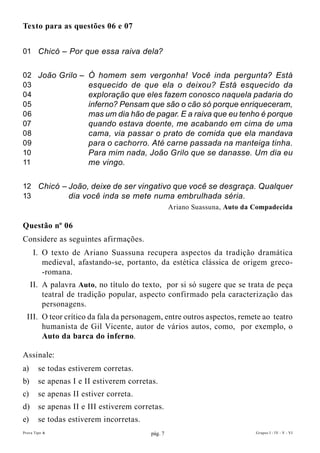 Texto para as questões 06 e 07


01 Chicó – Por que essa raiva dela?


02 João Grilo – Ó homem sem vergonha! Você inda pergunta? Está
03              esquecido de que ela o deixou? Está esquecido da
04              exploração que eles fazem conosco naquela padaria do
05              inferno? Pensam que são o cão só porque enriqueceram,
06              mas um dia hão de pagar. E a raiva que eu tenho é porque
07              quando estava doente, me acabando em cima de uma
08              cama, via passar o prato de comida que ela mandava
09              para o cachorro. Até carne passada na manteiga tinha.
10              Para mim nada, João Grilo que se danasse. Um dia eu
11              me vingo.

12 Chicó – João, deixe de ser vingativo que você se desgraça. Qualquer
13         dia você inda se mete numa embrulhada séria.
                                                   Ariano Suassuna, Auto da compadecida

Questão nº 06
Considere as seguintes afirmações.
     I. O texto de Ariano Suassuna recupera aspectos da tradição dramática
        medieval, afastando-se, portanto, da estética clássica de origem greco-
        -romana.
     II. A palavra Auto, no título do texto, por si só sugere que se trata de peça
         teatral de tradição popular, aspecto confirmado pela caracterização das
         personagens.
  III. O teor crítico da fala da personagem, entre outros aspectos, remete ao teatro
       humanista de Gil Vicente, autor de vários autos, como, por exemplo, o
       Auto da barca do inferno.

Assinale:
a)      se todas estiverem corretas.
b)      se apenas I e II estiverem corretas.
c)      se apenas II estiver correta.
d)      se apenas II e III estiverem corretas.
e)      se todas estiverem incorretas.
Prova Tipo A                              pág. 7                            Grupos I - IV - V - VI
 