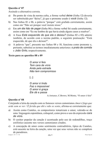 Questão nº 07
Assinale a alternativa correta.
a)       Do ponto de vista da norma culta, a forma verbal deixe (linha 12) deveria
         ser substituída por “deixa”, já que o pronome usado é você (linha 12).
b)       Nas linhas 01 e 06, a palavra “porque” está grafada corretamente, assim
         como em “Não sei porque você insiste nisso.”
c)       Em um dia hão de pagar (linha 06) a forma verbal foi usada corretamente,
         assim como em “Eu me lembro de que havia ainda alguns casos a resolver”.
d)       A frase Está esquecido de que ela o deixou? (linhas 02 e 03) admite
         também, de acordo com a norma padrão, a seguinte pontuação: “Está
         esquecido, de que ela o deixou?”.
e)       A palavra “que”, presente nas linhas 08 e 10, funciona como pronome e,
         portanto, substitui os termos imediatamente anteriores: o prato de comida
         e João Grilo, respectivamente.
Texto para as questões 08 e 09

                         O amor é feio
                         Tem cara de vício
                         Anda pela estrada
                         Não tem compromisso

                         [...]

                         O amor é lindo
                         Faz o impossível
                         O amor é graça
                         Ele dá e passa
                                        A.Antunes, C.Brown, M.Monte, “O amor é feio”
Questão nº 08
Cotejando a letra da canção com os famosos versos camonianos Amor é fogo que
arde sem se ver / É ferida que dói e não se sente, afirma-se corretamente que:
a)       Assim como Camões, os compositores tematizam o amor, valendo-se de
         uma linguagem espontânea, coloquial, como prova o uso da expressão cara
         de vício.
b)       O caráter popular da canção é acentuado pelo uso de redondilhas, traço
         estilístico ausente nos versos camonianos citados.
c)       A concepção de amor como sentimento contraditório, típica de Camões,
         está ausente na letra da canção, uma vez que seus versos não se compõem
         de paradoxos.
Grupos I - IV - V - VI                   pág. 8                              Prova Tipo A
 