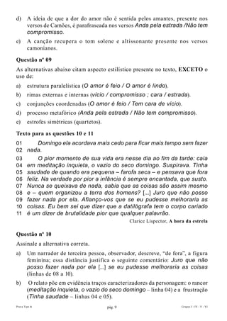 d)      A ideia de que a dor do amor não é sentida pelos amantes, presente nos
        versos de Camões, é parafraseada nos versos Anda pela estrada /Não tem
        compromisso.
e)      A canção recupera o tom solene e altissonante presente nos versos
        camonianos.

Questão nº 09
As alternativas abaixo citam aspecto estilístico presente no texto, EXcETO o
uso de:
a)      estrutura paralelística (O amor é feio / O amor é lindo).
b)      rimas externas e internas (vício / compromisso ; cara / estrada).
c)      conjunções coordenadas (O amor é feio / Tem cara de vício).
d)      processo metafórico (Anda pela estrada / Não tem compromisso).
e)      estrofes simétricas (quartetos).

Texto para as questões 10 e 11
01    Domingo ela acordava mais cedo para ficar mais tempo sem fazer
02 nada.
03           O pior momento de sua vida era nesse dia ao fim da tarde: caía
04      em meditação inquieta, o vazio do seco domingo. Suspirava. Tinha
05      saudade de quando era pequena – farofa seca – e pensava que fora
06      feliz. Na verdade por pior a infância é sempre encantada, que susto.
07      Nunca se queixava de nada, sabia que as coisas são assim mesmo
08      e – quem organizou a terra dos homens? [...] Juro que não posso
09      fazer nada por ela. Afianço-vos que se eu pudesse melhoraria as
10      coisas. Eu bem sei que dizer que a datilógrafa tem o corpo cariado
11      é um dizer de brutalidade pior que qualquer palavrão.
                                                    Clarice Lispector, A hora da estrela

Questão nº 10
Assinale a alternativa correta.
a)      Um narrador de terceira pessoa, observador, descreve, “de fora”, a figura
        feminina; essa distância justifica o seguinte comentário: Juro que não
        posso fazer nada por ela [...] se eu pudesse melhoraria as coisas
        (linhas de 08 a 10).
b)       O relato põe em evidência traços caracterizadores da personagem: o rancor
        (meditação inquieta, o vazio do seco domingo – linha 04) e a frustração
        (Tinha saudade – linhas 04 e 05).
Prova Tipo A                               pág. 9                           Grupos I - IV - V - VI
 