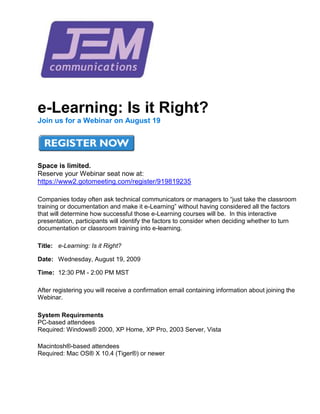 e-Learning: Is it Right?  Join us for a Webinar on August 19Space is limited.Reserve your Webinar seat now at: HYPERLINK 
https://www2.gotomeeting.com/register/919819235
  
_blank
 https://www2.gotomeeting.com/register/919819235Companies today often ask technical communicators or managers to “just take the classroom training or documentation and make it e-Learning” without having considered all the factors that will determine how successful those e-Learning courses will be.  In this interactive presentation, participants will identify the factors to consider when deciding whether to turn documentation or classroom training into e-learning.Title: e-Learning: Is it Right?Date:Wednesday, August 19, 2009Time:12:30 PM - 2:00 PM MSTAfter registering you will receive a confirmation email containing information about joining the Webinar.System RequirementsPC-based attendeesRequired: Windows® 2000, XP Home, XP Pro, 2003 Server, VistaMacintosh®-based attendeesRequired: Mac OS® X 10.4 (Tiger®) or newer 