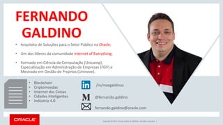 Copyright © 2017, Oracle and/or its affiliates. All rights reserved. |
FERNANDO
GALDINO
/in/maxgaldinus
@fernando.galdino
• Arquiteto de Soluções para o Setor Público na Oracle;
• Um dos líderes da comunidade Internet of Everything;
• Formado em Ciência da Computação (Unicamp),
Especialização em Administração de Empresas (FGV) e
Mestrado em Gestão de Projetos (Uninove).
• Blockchain
• Criptomoedas
• Internet das Coisas
• Cidades Inteligentes
• Indústria 4.0
fernando.galdino@oracle.com
 