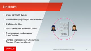 Copyright © 2017, Oracle and/or its affiliates. All rights reserved. 30
Ethereum
• Criado por Vitalik Buterin.
• Plataforma de programação descentralizada
• Criptomoeda: Ether
• Forks: Ethereum e Ethereum Classic
• Em processo de mudança para
Proof-Of-Stake
• Grandes empresas usam Ethereum via
Ethereum Enterprise Alliance.
 