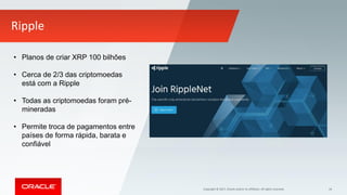 Copyright © 2017, Oracle and/or its affiliates. All rights reserved. 34
Ripple
• Planos de criar XRP 100 bilhões
• Cerca de 2/3 das criptomoedas
está com a Ripple
• Todas as criptomoedas foram pré-
mineradas
• Permite troca de pagamentos entre
países de forma rápida, barata e
confiável
 