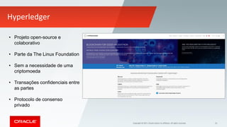 Copyright © 2017, Oracle and/or its affiliates. All rights reserved. 35
Hyperledger
• Projeto open-source e
colaborativo
• Parte da The Linux Foundation
• Sem a necessidade de uma
criptomoeda
• Transações confidenciais entre
as partes
• Protocolo de consenso
privado
 