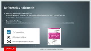 Copyright © 2017, Oracle and/or its affiliates. All rights reserved. |
Referências adicionais
• Realizing the Potential of Blockchain:
A Multistakeholder Approach to the Stewardship of Blockchain and Cryptocurrencies
http://www3.weforum.org/docs/WEF_Realizing_Potential_Blockchain.pdf
• Blockchain Revolution
https://www.amazon.com/Blockchain-Revolution-Technology-Changing-Business/dp/1101980133
/in/maxgaldinus
@fernando.galdino
fernando.galdino@oracle.com
 