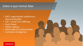 Copyright © 2017, Oracle and/or its affiliates. All rights reserved. 6
Sobre o que iremos falar
• DAO: organizações autônomas
descentralizadas
• ICO – Initial Coin Offering
• Hash Power
• Tokens digitais
• Mineração de Criptomoedas
• Contratos inteligentes
 