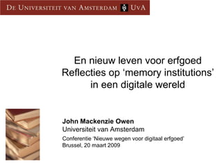 En nieuw leven voor erfgoed
Reflecties op ‘memory institutions’
      in een digitale wereld


John Mackenzie Owen
Universiteit van Amsterdam
Conferentie ‘Nieuwe wegen voor digitaal erfgoed’
Brussel, 20 maart 2009
 