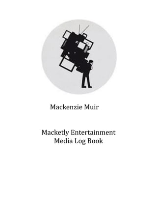  	
  	
  	
  	
  	
  	
  	
  	
  	
  	
  	
  	
  	
  	
  	
  	
  	
  	
  	
  	
  	
  	
  	
  	
  	
  	
   	
  
	
  	
  	
  	
  	
  	
  	
  	
  	
  	
  	
  	
  	
  	
  	
  	
  	
  Mackenzie	
  Muir	
  
	
  	
  	
  	
  	
  	
  	
  	
  	
  	
  	
  	
  	
  	
  	
  	
  	
  	
  
	
  	
  	
  	
  	
  	
  	
  	
  	
  	
  	
  	
  	
  	
  	
  	
  	
  	
  	
  	
  
Macketly	
  Entertainment	
  
Media	
  Log	
  Book	
  
 