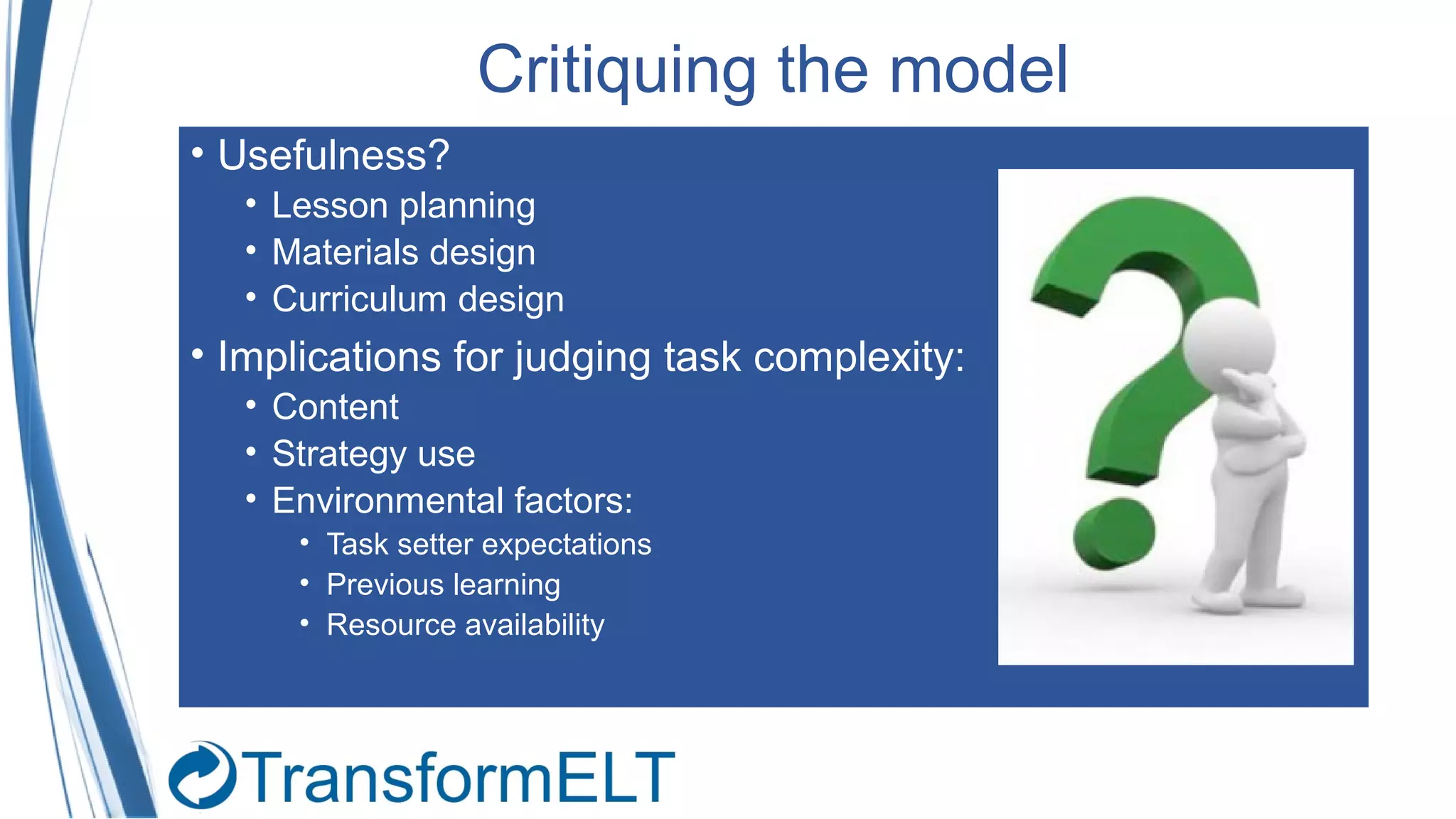 Critiquing the model
• Usefulness?
• Lesson planning
• Materials design
• Curriculum design
• Implications for judging task complexity:
• Content
• Strategy use
• Environmental factors:
• Task setter expectations
• Previous learning
• Resource availability
 