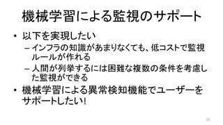 機械学習による監視のサポート	
•  以下を実現したい	
– インフラの知識があまりなくても、低コストで監視
ルールが作れる	
– 人間が列挙するには困難な複数の条件を考慮し
た監視ができる	
•  機械学習による異常検知機能でユーザーを
サポートしたい!	
10	
 