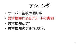 アジェンダ	
•  サーバー監視の困り事	
•  異常検知によるアラートの実例	
•  異常検知とは?	
•  異常検知のアルゴリズム	
12	
 