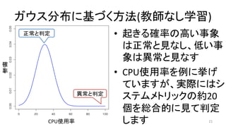 ガウス分布に基づく方法(教師なし学習)	
21	
異常と判定	
正常と判定	 •  起きる確率の高い事象
は正常と見なし、低い事
象は異常と見なす	
•  CPU使用率を例に挙げ
ていますが、実際にはシ
ステムメトリックの約20
個を総合的に見て判定
します	CPU使用率	
確	
率	
 