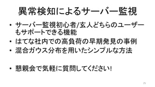 異常検知によるサーバー監視	
•  サーバー監視初心者/玄人どちらのユーザー
もサポートできる機能	
•  はてな社内での高負荷の早期発見の事例	
•  混合ガウス分布を用いたシンプルな方法	
•  懇親会で気軽に質問してください!	
25	
 