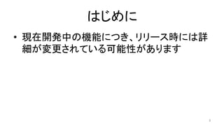 はじめに	
•  現在開発中の機能につき、リリース時には詳
細が変更されている可能性があります	
3	
 