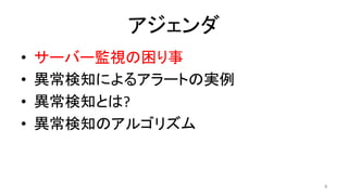 アジェンダ	
•  サーバー監視の困り事	
•  異常検知によるアラートの実例	
•  異常検知とは?	
•  異常検知のアルゴリズム	
4	
 
