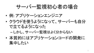 サーバー監視初心者の場合	
•  例:	アプリケーションエンジニア	
•  クラウドを使うようになって、サーバーも自分
で立てるようになった	
– しかし、サーバー監視はよく分からない	
•  本質的にはアプリケーションコードの開発に
集中したい	
7	
 