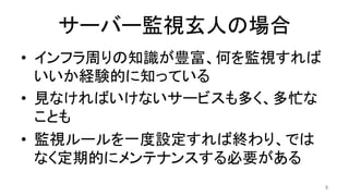 サーバー監視玄人の場合	
•  インフラ周りの知識が豊富、何を監視すれば
いいか経験的に知っている	
•  見なければいけないサービスも多く、多忙な
ことも	
•  監視ルールを一度設定すれば終わり、では
なく定期的にメンテナンスする必要がある	
8	
 