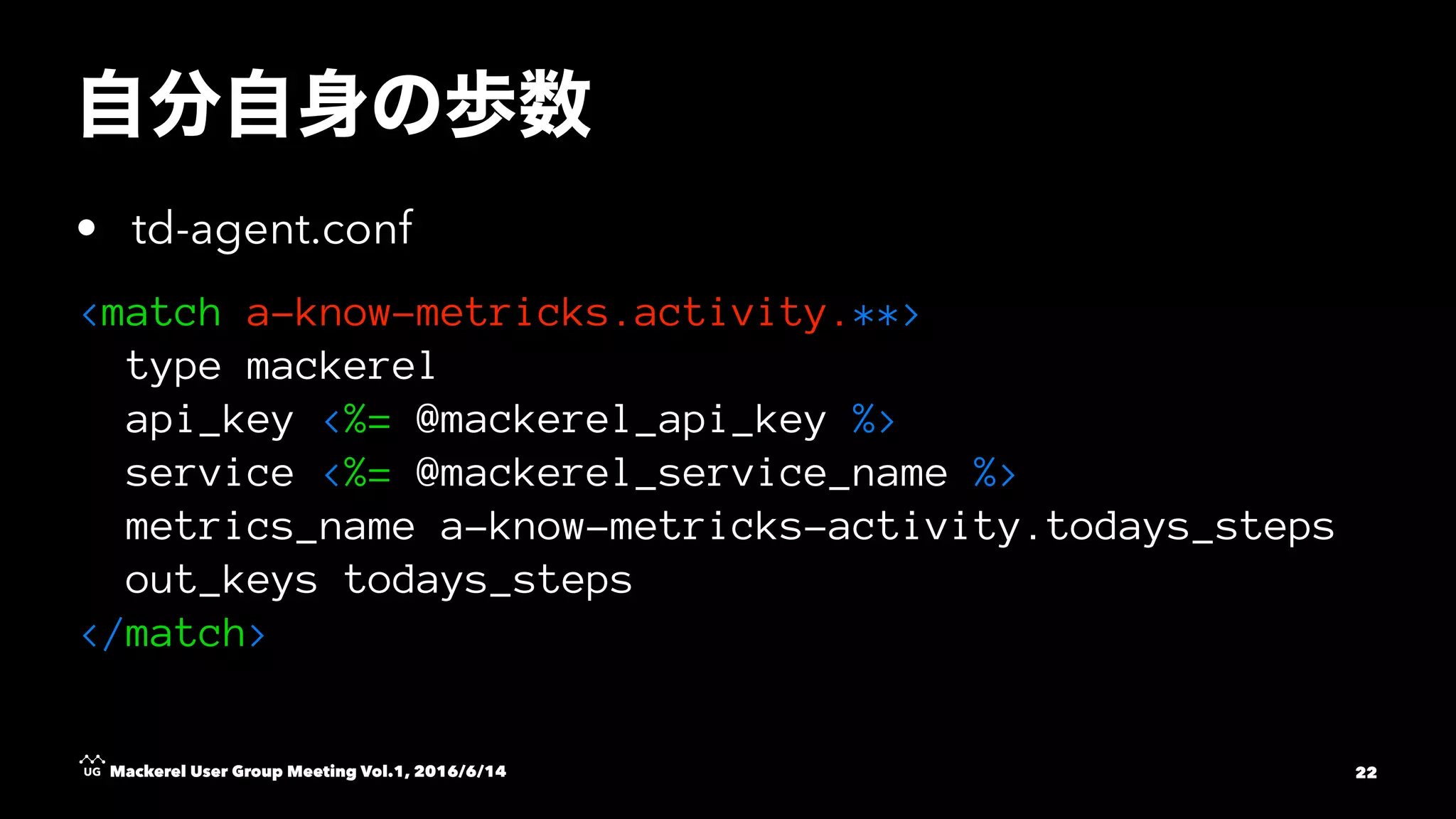 • td-agent.conf
<match a-know-metricks.activity.**>
type mackerel
api_key <%= @mackerel_api_key %>
service <%= @mackerel_service_name %>
metrics_name a-know-metricks-activity.todays_steps
out_keys todays_steps
</match>
Mackerel User Group Meeting Vol.1, 2016/6/14 22
 