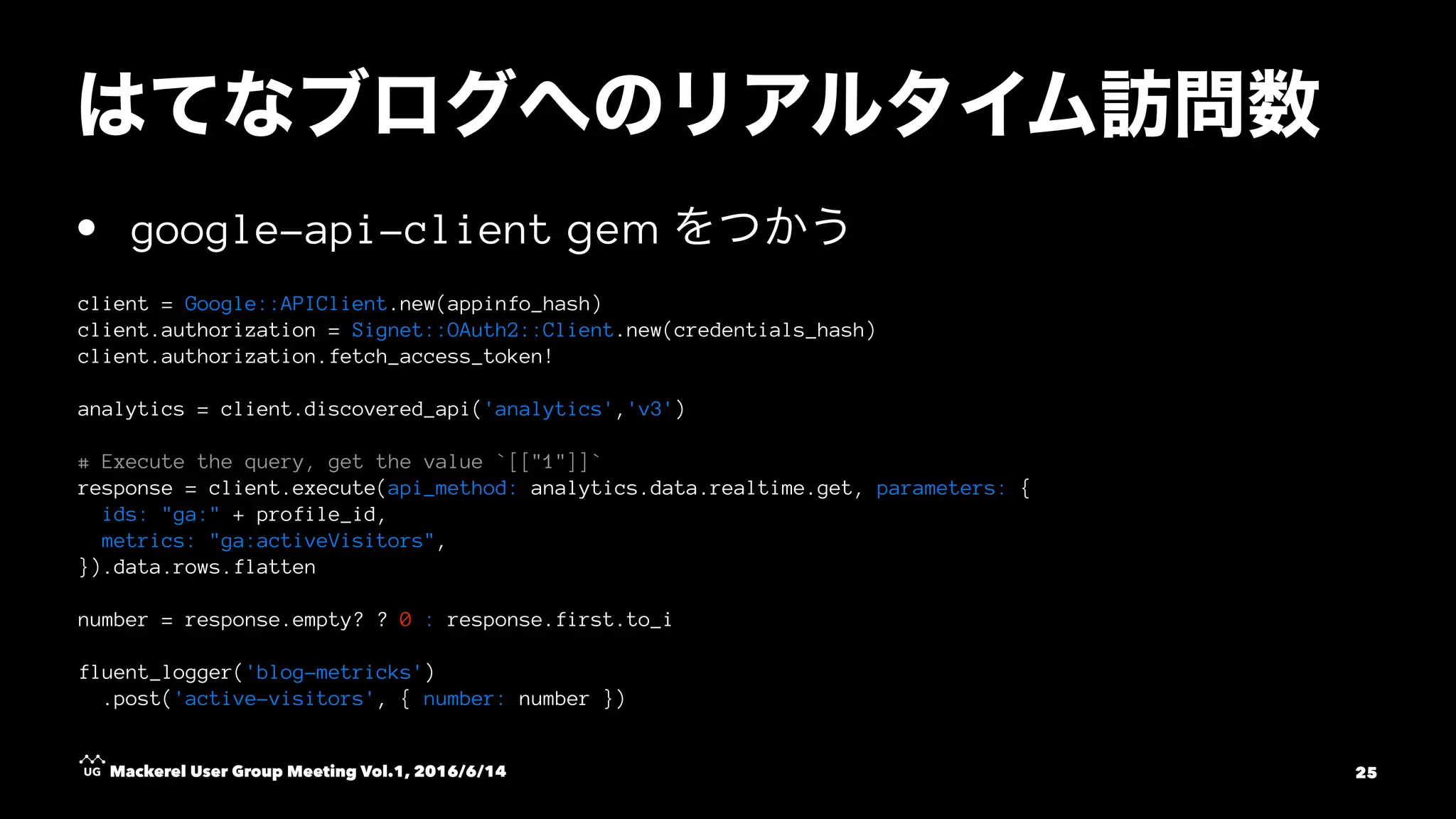 • google-api-client gem
client = Google::APIClient.new(appinfo_hash)
client.authorization = Signet::OAuth2::Client.new(credentials_hash)
client.authorization.fetch_access_token!
analytics = client.discovered_api('analytics','v3')
# Execute the query, get the value `[["1"]]`
response = client.execute(api_method: analytics.data.realtime.get, parameters: {
ids: "ga:" + profile_id,
metrics: "ga:activeVisitors",
}).data.rows.flatten
number = response.empty? ? 0 : response.first.to_i
fluent_logger('blog-metricks')
.post('active-visitors', { number: number })
Mackerel User Group Meeting Vol.1, 2016/6/14 25
 
