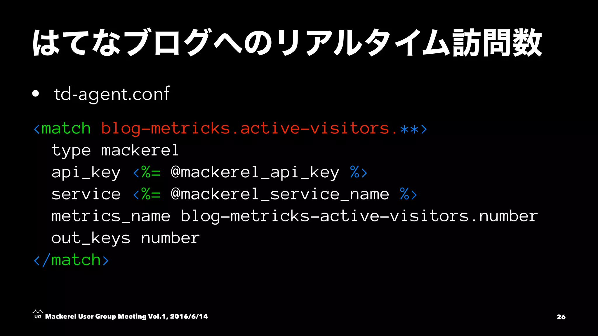 • td-agent.conf
<match blog-metricks.active-visitors.**>
type mackerel
api_key <%= @mackerel_api_key %>
service <%= @mackerel_service_name %>
metrics_name blog-metricks-active-visitors.number
out_keys number
</match>
Mackerel User Group Meeting Vol.1, 2016/6/14 26
 
