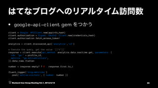 • google-api-client gem
client = Google::APIClient.new(appinfo_hash)
client.authorization = Signet::OAuth2::Client.new(credentials_hash)
client.authorization.fetch_access_token!
analytics = client.discovered_api('analytics','v3')
# Execute the query, get the value `[["1"]]`
response = client.execute(api_method: analytics.data.realtime.get, parameters: {
ids: "ga:" + profile_id,
metrics: "ga:activeVisitors",
}).data.rows.flatten
number = response.empty? ? 0 : response.first.to_i
fluent_logger('blog-metricks')
.post('active-visitors', { number: number })
Mackerel User Group Meeting Vol.1, 2016/6/14 25
 