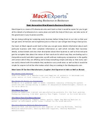 Next Generation MackExperts Business Directory
Mack Experts is a team of Professionals who work hard so that it would be easier for you to get
all the details of professional at a same place and with the help of them you can take some of
the great boost in your business and life.
We are doing nothing but analyzing every business before listing them in our site so that user
can get some of the best and competitive price so that our user will get best thing in best prices.
Our team at Mack experts work hard so that you can get every details information about each
particular business with their complete information as well which includes their business
details, contact details and also short description about their business as well so that everyone
get the complete idea about the nature of their work and in which way they are dealing such a
Competitive world and able to generate a profit without making any compromise in the quality
and service which they are offering and to keep everything simple and easy so that every user
can easily interact with the website they worked on very small areas as well so that it would be
simple for anyone to find the information which they are seeking in the Mackexperts.com.
Meet Some Of Our Best Manufacturers, Suppliers And Exporters in India as Well as Abroad.
Who Makes Soda Machine
Soda Cool Maker is a Manufacturer and Supplier of products to beverage and
juice sector of food industry. Contact us for more details.
Who Makes RO Water in Pratapgarh
PR Water is a premium name in water treatment industry offering RO system
solutions and incorporating a number of imaginative breakthroughs. Contact us
for more details.
Who Makes Tear Tape
Hindustan Adhesives Limited are manufacturing products for the fast growing
Packaging Industry like best quality Tear Tapes. Contact us for more details.
Who Makes Paper Bag Making Machine
Mohindra Enigneering Company offers quality Paper Bag Making Machine in
market at affordable price rates. Contact us for more details.
Who Are Sealing Machine Manufacturers
Accurate Pack are manufacturer and supplier of Sealing Machines, Sealing
Machines manufacturer, Sealing Machines supplier, Sealing Machines
manufacturers.

 