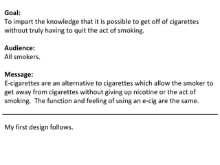 Goal:
To impart the knowledge that it is possible to get off of cigarettes
without truly having to quit the act of smoking.

Audience:
All smokers.

Message:
E-cigarettes are an alternative to cigarettes which allow the smoker to
get away from cigarettes without giving up nicotine or the act of
smoking. The function and feeling of using an e-cig are the same.


My first design follows.
 
