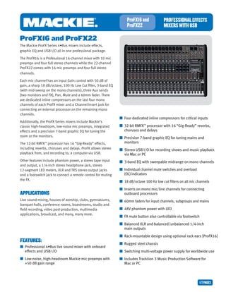 1/7PAGES
PROFESSIONALEFFECTS
MIXERSWITHUSB
ProFX16and
ProFX22
FEATURES:
■	 Professional 4•Bus live sound mixer with onboard 	 	
	 effects and USB I/O
■	 Low-noise, high-headroom Mackie mic preamps with 	 	
	 +50 dB gain range
ProFX16 and ProFX22
The Mackie ProFX Series 4•Bus mixers include effects,
graphic EQ and USB I/O all in one professional package.
The ProFX16 is a Professional 16-channel mixer with 10 mic
preamps and four full stereo channels while the 22-channel
ProFX22 comes with 16 mic preamps and four full stereo
channels.
Each mic channel has an input Gain control with 50 dB of
gain, a sharp 18 dB/octave, 100 Hz Low Cut filter, 3-band EQ
(with mid-sweep on the mono channels), three Aux sends
[two monitors and FX], Pan, Mute and a 60mm fader. There
are dedicated inline compressors on the last four mono
channels of each ProFX mixer and a Channel Insert jack for
connecting an external processor on the remaining mono
channels.
Additionally, the ProFX Series mixers include Mackie’s 	
classic high-headroom, low-noise mic preamps, integrated
effects and a precision 7-band graphic EQ for tuning the
room or the monitors.
The 32-bit RMFX™
processor has 16 “Gig-Ready” effects,
including reverbs, choruses and delays. ProFX allows stereo
playback from, and recording to, a computer via USB.
Other features include phantom power, a stereo tape input
and output, a 1/4-inch stereo headphone jack, stereo 	
12-segment LED meters, XLR and TRS stereo output jacks
and a footswitch jack to connect a remote control for muting
the FX.
APPLICATIONS
Live sound mixing, houses of worship, clubs, gymnasiums,
banquet halls, conference rooms, boardrooms, studio and
field recording, video post-production, multimedia 		
applications, broadcast, and many, many more.
■	 Four dedicated inline compressors for critical inputs
■	 32-bit RMFX™
processor with 16 “Gig-Ready” reverbs, 		
	 choruses and delays
■	 Precision 7-band graphic EQ for tuning mains and 	 	
	 monitors
■	 Stereo USB I/O for recording shows and music playback 	
	 via Mac or PC
■	 3-band EQ with sweepable midrange on mono channels
■	 Individual channel mute switches and overload 	 	 	
	 (OL) indicators
■	 18 dB/octave 100 Hz low cut filters on all mic channels
■	 Inserts on mono mic/line channels for connecting 	 	
	 outboard processors
■	 60mm faders for input channels, subgroups and mains
■	 48V phantom power with LED
■	 FX mute button also controllable via footswitch
■	 Balanced XLR and balanced/unbalanced 1/4-inch 	 	
	 main outputs
■	 Rack-mountable design using optional rack ears [ProFX16]
■	 Rugged steel chassis
■	 Switching multi-voltage power supply for worldwide use
■	 Includes Tracktion 3 Music Production Software for 	 	
	 Mac or PC
 