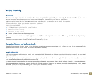 www.mackieresearch.com Mackie Research Capital Corporation 9
Estate Planning
Insurance
Insurance is an important part of any estate plan. The proper insurance policy can provide your estate with the liquidity needed to pay final taxes,
probate fees, capital gains and settlement costs, while preserving much of your wealth for your heirs and beneficiaries.
If a beneficiary is named, the death benefit payment from an insurance policy will be tax-free and not subject to probate fees.
Insurance can also be used to plan charitable donations by your estate.
Factors to consider include:
n	 Wealth, income and expense levels of your dependants
n	 Significant foreseeable expenses
n	 Inheritances you wish to leave
n	 Lifestyle you wish to provide for your dependants
Our in-house insurance experts are here to help your Investment Advisor evaluate your insurance needs and find the products that best suit your unique
situation.
Insurance services are available through Mackie Research Financial Services Inc.
Succession Planning and Tax Professionals
We offer the professional advice of outside partner firms who specialize in succession planning and work with you and your advisor in planning for the
preservation and transfer of your wealth and minimize the potential expenses
Charitable Giving
The charitable donation of securities and mutual funds has substantial tax benefits, and can generate a tax credit worth as much as 46% of the value of the
donated securities.
Charitable giving as part of an estate plan can have even greater tax benefits. Charitable donations of up to 100% of income can be claimed by your estate.
Any excess can be claimed on the return for the previous year.
As many charitable organizations are not equipped to handle such donations, we facilitate all aspects of your donation to ensure it is completed smoothly.
Whether it’s a one time or recurring donation or you want to create a legacy to provide for the ongoing funding of your philanthropic wishes, Mackie
Research Capital can ensure your charitable giving is managed in a tax effective manner.
wealthmanagement_revised.indd 11 12/5/2012 10:08:01 AM
 