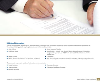 www.mackieresearch.com Mackie Research Capital Corporation 15
Additional Information
You are also required to provide Mackie Research Capital Corporation with information required by federal legislation, international agreements etc.
To comply with all applicable legal requirements, you will be asked to provide:
n	Date of Birth	 n	Social Insurance Number
n	Full Legal Name	 n	Identification – to verify your identify Mackie Research Capital Corporation 		
		 accepts a valid passport, a valid driver’s license, a birth certificate or a landed
		 resident card.
n	Home Address	 n	Citizenship
n	Home, Business, Cellular and Fax Numbers, and Email	 n	Any third party who has a financial interest or trading authority over your account
These accounts may require additional information or documentation:
n	Estate Accounts	 n	Corporate Accounts
n	Trust Accounts	 n	Charitable Foundation Accounts
n	Offshore Accounts
wealthmanagement_revised.indd 17 12/5/2012 10:08:06 AM
 