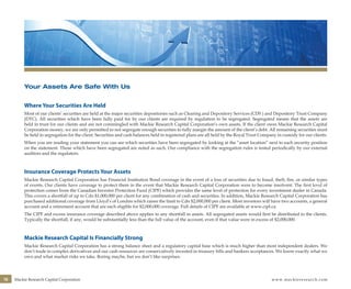 16 Mackie Research Capital Corporation www.mackieresearch.com
Your Assets Are Safe With Us
Where Your Securities Are Held
Most of our clients’ securities are held at the major securities depositories such as Clearing and Depository Services (CDS ) and Depository Trust Company
(DTC). All securities which have been fully paid for by our clients are required by regulation to be segregated. Segregated means that the assets are
held in trust for our clients and are not commingled with Mackie Research Capital Corporation’s own assets. If the client owes Mackie Research Capital
Corporation money, we are only permitted to not segregate enough securities to fully margin the amount of the client’s debt. All remaining securities must
be held in segregation for the client. Securities and cash balances held in registered plans are all held by the Royal Trust Company in custody for our clients.
When you are reading your statement you can see which securities have been segregated by looking at the “asset location” next to each security position
on the statement. Those which have been segregated are noted as such. Our compliance with the segregation rules is tested periodically by our external
auditors and the regulators.
Insurance Coverage Protects Your Assets
Mackie Research Capital Corporation has Financial Institution Bond coverage in the event of a loss of securities due to fraud, theft, fire, or similar types
of events. Our clients have coverage to protect them in the event that Mackie Research Capital Corporation were to become insolvent. The first level of
protection comes from the Canadian Investor Protection Fund (CIPF) which provides the same level of protection for every investment dealer in Canada.
This covers a shortfall of up to Cdn $1,000,000 per client for any combination of cash and securities. In addition, Mackie Research Capital Corporation has
purchased additional coverage from Lloyd’s of London which raises the limit to Cdn $2,000,000 per client. Most investors will have two accounts, a general
account and a retirement account that are each eligible for $2,000,000 coverage. Full details of CIPF are available at www.cipf.ca.
The CIPF and excess insurance coverage described above applies to any shortfall in assets. All segregated assets would first be distributed to the clients.
Typically the shortfall, if any, would be substantially less than the full value of the account, even if that value were in excess of $2,000,000.
Mackie Research Capital Is Financially Strong
Mackie Research Capital Corporation has a strong balance sheet and a regulatory capital base which is much higher than most independent dealers. We
don’t trade in complex derivatives and our cash resources are conservatively invested in treasury bills and bankers acceptances. We know exactly what we
own and what market risks we take. Boring maybe, but we don’t like surprises.
wealthmanagement_revised.indd 18 12/5/2012 10:08:07 AM
 