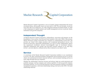 Mackie Research Capital Corporation is one of Canada’s largest independent full service
investment firms, and proudly traces its roots back to 1921. We are privately owned by
more than 350 of our employees. As a fully integrated national investment dealer, we offer
a full complement of capital markets and wealth management services to private clients,
institutions and growth companies.
Independent Thought
At Mackie Research Capital Corporation, independence, innovation and integrity are the
foundations of our success. From the pre-boom markets of the early 1920s to the present,
Mackie Research Capital Corporation has remained an independently-owned firm. We
provide our clients with unique products and exceptional personalized service. Our
pursuit of innovative approaches distinguishes us as one of a kind. Independence allows
our experienced investment advisors, knowledgeable team of investment bankers,
dedicated institutional sales people and top-rated research analysts to do what they
do best – provide objective, unbiased advice that is tailored to our clients’ needs.
Service
A cornerstone of the Mackie Research Capital Corporation tradition is our commitment
to service. We offer customized portfolio management and investment services to private
clients and institutional investors, financial advisory and investment banking services to
early stage through mid-cap companies.
Whether the relationship is between investor and advisor, high net worth individual and
portfolio manager, start-up company and venture capitalist, or mid-cap growth company
and equity financier, we’re in it for the long term. Our team possesses extensive investment
management experience, with client relationships dating as far back as the 1930’s. We build
relationships that last.
ww
wealthmanagement_revised.indd 2 12/5/2012 10:07:43 AM
 