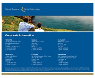 Corporate Information
TORONTO
199 Bay Street, Suite 4500
Commerce Court West,
Box 368
Toronto, ON M5L 1G2
T.	 (416) 860-7600
F.	 (416) 860-7671
montreal
4 Place Ville-Marie,
Bureau 100
Montréal, QC
H3B 2E7
T. 	(514) 399-1500
F.	 (514) 399-1540
REGINA
2400 College Avenue,
Suite 501
Regina, SK
S4P 1C8
T.	 (306) 566-7550
F.	 (306) 565-3718
Calgary
Ste 900, Le Germain Office Tower
110 - 9th Ave SW
Calgary, AB
T2P 0T1
T.	 (403) 218-6375
F. 	(403) 218-6376
St. Albert
28 Mission Avenue
Suite 201
St. Albert, AB
T8N 1H4
T. 	(780) 460-6460
F. 	(780) 460-6461
Vancouver
1055 Dunsmuir Street, Suite 564
Box 49356, Four Bentall Centre
Vancouver, BC
V7X 1L4
T. 	(604) 662-1800
F.	 (604) 662-1803
The opinions, estimates and projections contained herein are those of the author as of the date hereof and are subject to change without notice and may not reflect those of Mackie Research Capital Corporation (”MRCC”). The information
and opinions contained herein have been compiled and derived from sources believed to be reliable, but no representation or warranty, expressed or implied, is made as to their accuracy or completeness. Neither the author nor MRCC
accepts liability whatsoever for any loss arising from any use of this report or its contents. Information may be available to MRCC which is not reflected herein. This report is not to be construed as an offer to sell or a solicitation for an offer
to buy any securities. Member-Canadian Investor Protection Fund / member-fonds canadien de protection des épargnants.
www.mackieresearch.com
wealthmanagement_revised.indd 20 12/5/2012 10:08:08 AM
 