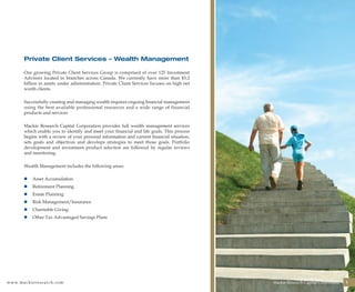 Private Client Services – Wealth Management
Our growing Private Client Services Group is comprised of over 125 Investment
Advisors located in branches across Canada. We currently have more than $3.2
billion in assets under administration. Private Client Services focuses on high net
worth clients.
Successfully creating and managing wealth requires ongoing financial management
using the best available professional resources and a wide range of financial
products and services.
Mackie Research Capital Corporation provides full wealth management services
which enable you to identify and meet your financial and life goals. This process
begins with a review of your personal information and current financial situation,
sets goals and objectives and develops strategies to meet those goals. Portfolio
development and investment product selection are followed by regular reviews
and monitoring.
Wealth Management includes the following areas:
	
n	 Asset Accumulation
n	 Retirement Planning
n	 Estate Planning
n	 Risk Management/Insurance
n	 Charitable Giving
n	 Other Tax Advantaged Savings Plans
www.mackieresearch.com Mackie Research Capital Corporation 1
wealthmanagement_revised.indd 3 12/5/2012 10:07:46 AM
 