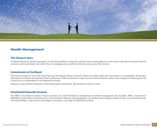 www.mackieresearch.com Mackie Research Capital Corporation 3
Wealth Management
The Choice is Yours
At Mackie Research Capital Corporation, we offer the flexibility to choose not only the type of relationship you want to have with your Investment Advisor
and how much involvement you wish to have in managing your wealth, but also how you pay for their services.
Commissions or Fee Based
Fee-based accounts are one of the fastest growing investment options in North America. Fee-based offers the convenience of a predictable, all-inclusive
asset-based fee instead of transaction based commissions. With no transaction costs, you have more freedom to achieve your unique investment goals. The
account fee is tax deductible for non-registered accounts.
However, some investors still prefer transactional based commissions. The freedom to choose is yours.
Investment Counselor Account
The MRCC Investment Counselor Account provides you with the benefit of professional investment management and discipline. With a minimum of
$100,000 to invest and for one inclusive fee, your Investment Advisor can bring together a diversified multi-manager solution to suit your investment needs,
with the flexibility, control and tax advantages of owning a wide range of individual securities.
wealthmanagement_revised.indd 5 12/5/2012 10:07:49 AM
 