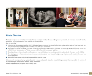 www.mackieresearch.com Mackie Research Capital Corporation 7
Estate Planning
No matter what your net worth, it is important to have an estate plan to reduce the taxes and expenses of your estate. An estate plan ensures the simple,
tax-efficient and prompt transfer of your wealth to the next generation.
Did you know that:
n	 When you die, all your assets including RRSPs, RRIFs and vacation properties are deemed to have been sold at market value and your estate must pay
taxes on the resulting capital gains. This can reduce your estate by as much as 48%.
n	 Probate fees may also be payable by your estate, usually set as a percentage of the value of your estate. In Ontario a $1,000,000 estate would have to pay
a $14,500 “estate administration fee”. Other expenses could include both executor and legal fees.
n	 If you die without a will, provincial laws will decide how your wealth is dispersed according to strict formulas and only after many months of delay.
n	 An enduring power of attorney can ensure important decisions about your financial and personal situation can be made in the event you
are incapacitated.
n	 A succession plan ensures your private business interests won’t be at risk.
Solutions can be as simple as leaving registered assets to a spouse, or financially dependant minor child or grandchild. Others may call for the expertise of
an insurance expert or a succession planning and tax professional.
Planned charitable giving can also be used to reduce taxes.
wealthmanagement_revised.indd 9 12/5/2012 10:08:01 AM
 