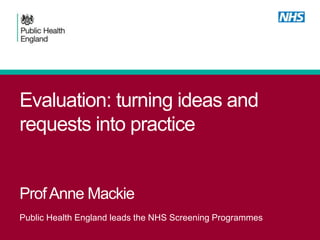 Evaluation: turning ideas and
requests into practice
ProfAnne Mackie
Public Health England leads the NHS Screening Programmes
 