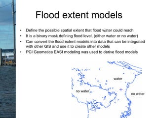 water
no water
no water
Flood extent models
• Define the possible spatial extent that flood water could reach
• It is a binary mask defining flood level, (either water or no water)
• Can convert the flood extent models into data that can be integrated
with other GIS and use it to create other models
• PCI Geomatica EASI modeling was used to derive flood models
 