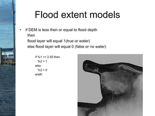 • if DEM is less then or equal to flood depth
then
flood layer will equal 1(true or water)
else flood layer will equal 0 (false or no water)
if %1 =< 2.55 then
%2 = 1
else
%2 = 0
endif;
Flood extent models
 