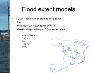 • if DEM is less then or equal to flood depth
then
flood layer will equal 1(true or water)
else flood layer will equal 0 (false or no water)
if %1 =< 2.55 then
%2 = 1
else
%2 = 0
endif;
Flood extent models
 