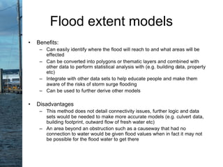 • Benefits:
– Can easily identify where the flood will reach to and what areas will be
effected
– Can be converted into polygons or thematic layers and combined with
other data to perform statistical analysis with (e.g. building data, property
etc)
– Integrate with other data sets to help educate people and make them
aware of the risks of storm surge flooding
– Can be used to further derive other models
• Disadvantages
– This method does not detail connectivity issues, further logic and data
sets would be needed to make more accurate models (e.g. culvert data,
building footprint, outward flow of fresh water etc)
– An area beyond an obstruction such as a causeway that had no
connection to water would be given flood values when in fact it may not
be possible for the flood water to get there
Flood extent models
 
