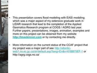 • This presentation covers flood modeling with EASI modeling;
which was a major aspect of my extensive graduate work in
LIDAR research that lead to the completion of the Applied
Geomatics Research program at COGS / AGRG last year.
Further papers, presentations, images, animation, examples and
more on this project can be obtained from my website
http://tmackinnon.com or by contacting me directly.
• More information on the current status of the CCAF project that
my project was a major part of see http://atlantic-
web1.ns.ec.gc.ca/slr/default.asp?lang=En&n=61BB75EF-1 or
http://agrg.cogs.ns.ca/
 