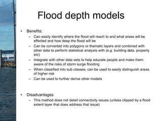• Benefits:
– Can easily identify where the flood will reach to and what areas will be
effected and how deep the flood will be
– Can be converted into polygons or thematic layers and combined with
other data to perform statistical analysis with (e.g. building data, property
etc)
– Integrate with other data sets to help educate people and make them
aware of the risks of storm surge flooding
– When classified into sub classes, can be used to easily distinguish areas
of higher risk
– Can be used to further derive other models
• Disadvantages
– This method does not detail connectivity issues (unless clipped by a flood
extent layer that does address that issue)
Flood depth models
 