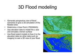 3D Flood modeling
• Generate perspective view of flood
scenarios to give a 3D simulation of the
flooded area
• Determine a View Point ( PSGIMAG)
• Use elevation data to model the z axis
and simulate a terrain surface
• Use flood extent models to fuse it to the
elevation data (or other data such as
imagery) to see a 3D view of your flood
 