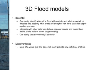 • Benefits:
– Can easily identify where the flood will reach to and what areas will be
effected and possibly what areas are of higher risk if the classified depth
models are used
– Integrate with other data sets to help educate people and make them
aware of the risks of storm surge flooding
– Can easily catch somebody’s attention
• Disadvantages
– More of a visual tool and does not really provide any statistical analysis
3D Flood models
 